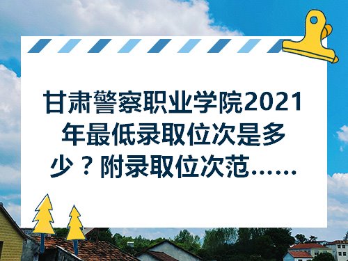 甘肃警察职业学院2021年最低录取位次是多少附录取位次范围及最低录取