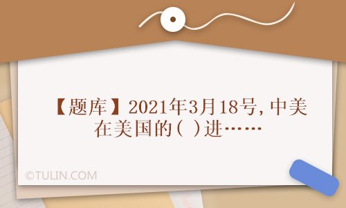 题库2021年3月18号中美在美国的进行了美国拜登新政府上任以来的第一