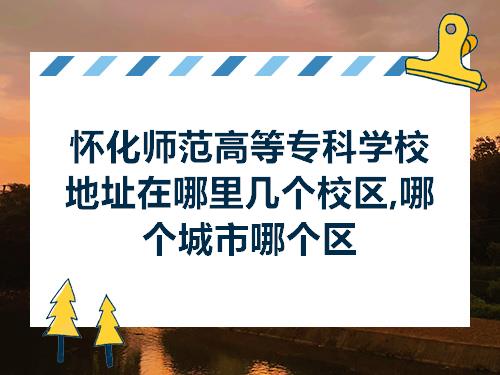 怀化师范高等专科学校地址在哪里几个校区哪个城市哪个区