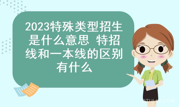 2023特殊类型招生是什么意思 特招线和一本线的区别有什么
